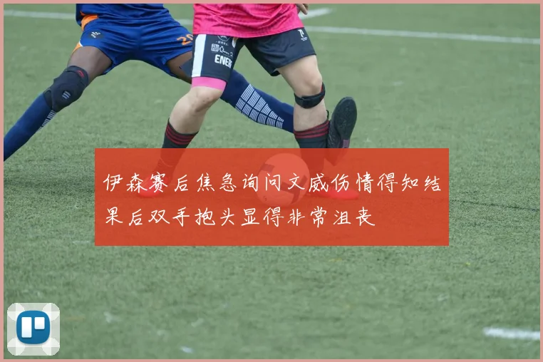 伊森赛后焦急询问文威伤情得知结果后双手抱头显得非常沮丧