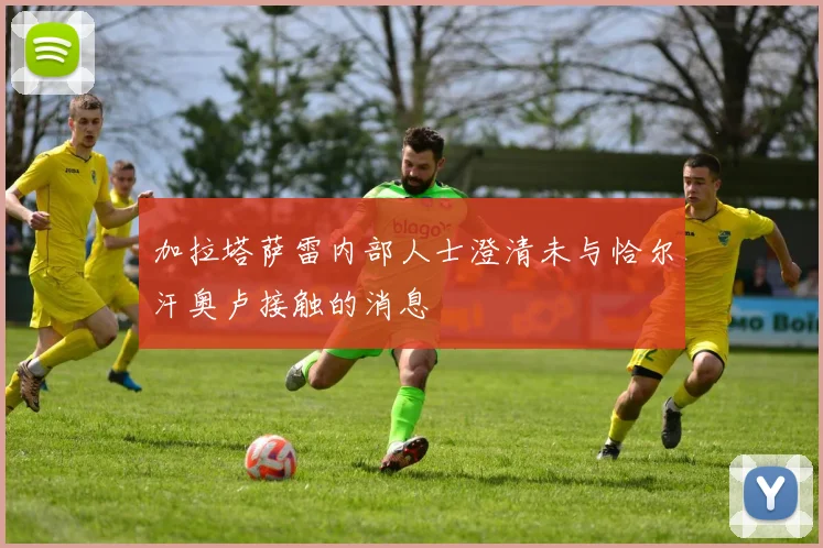 加拉塔萨雷内部人士澄清未与恰尔汗奥卢接触的消息