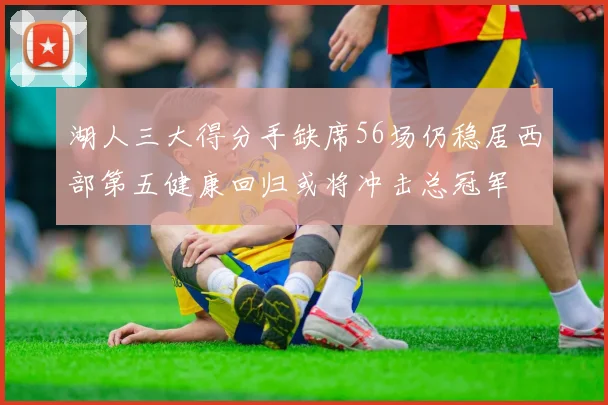 湖人三大得分手缺席56场仍稳居西部第五健康回归或将冲击总冠军
