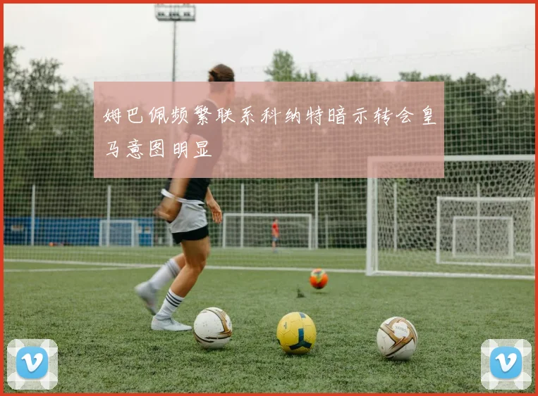 姆巴佩频繁联系科纳特暗示转会皇马意图明显