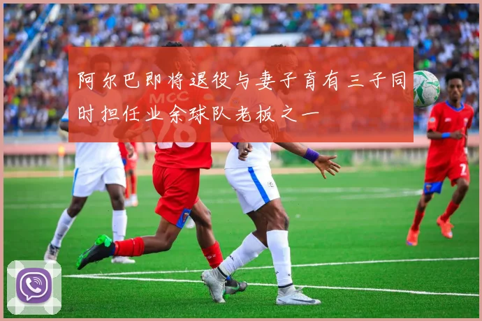 阿尔巴即将退役与妻子育有三子同时担任业余球队老板之一
