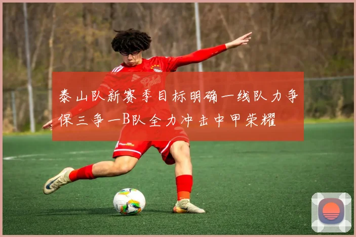 泰山队新赛季目标明确一线队力争保三争一B队全力冲击中甲荣耀