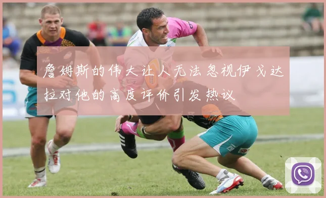 詹姆斯的伟大让人无法忽视伊戈达拉对他的高度评价引发热议