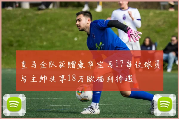 皇马全队获赠豪华宝马i7每位球员与主帅共享18万欧福利待遇