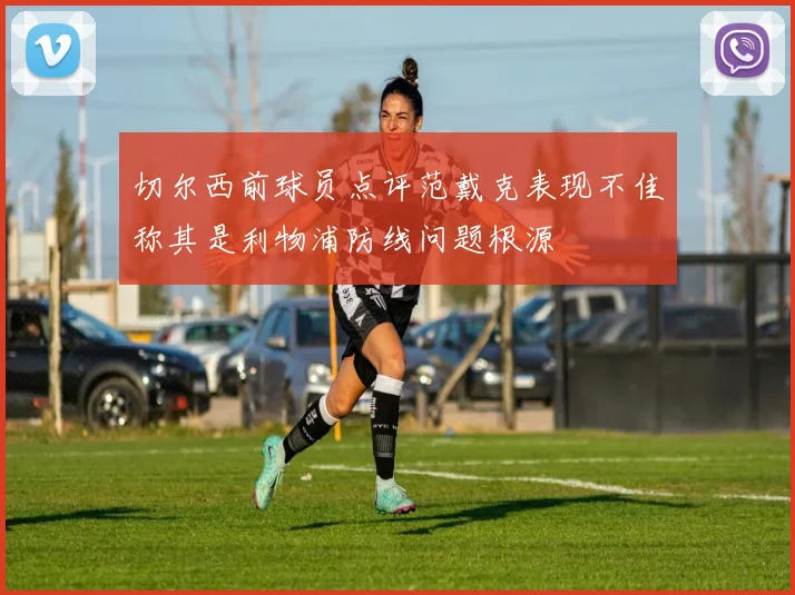 切尔西前球员点评范戴克表现不佳称其是利物浦防线问题根源