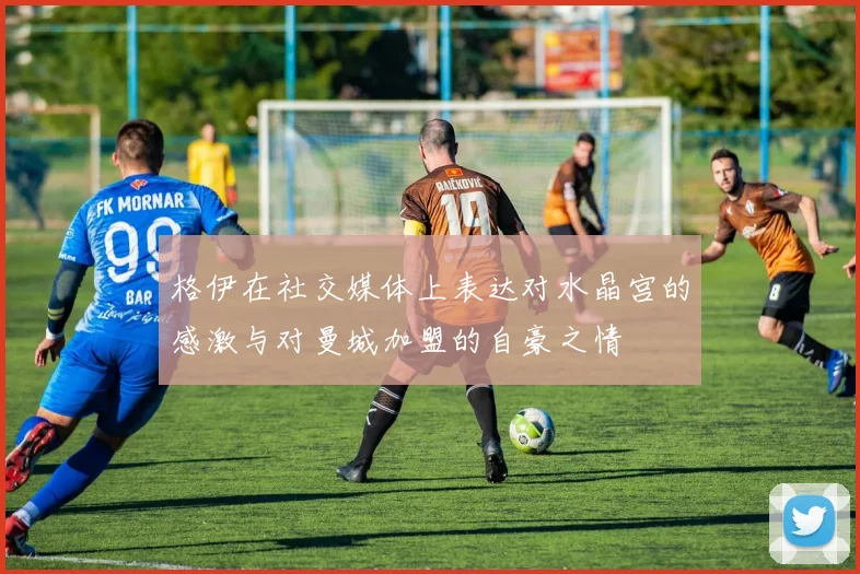 格伊在社交媒体上表达对水晶宫的感激与对曼城加盟的自豪之情