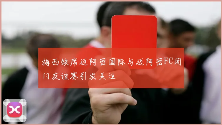 梅西缺席迈阿密国际与迈阿密FC闭门友谊赛引发关注