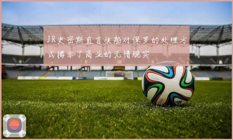 JR史密斯直言快船对保罗的处理方式揭示了商业的无情现实