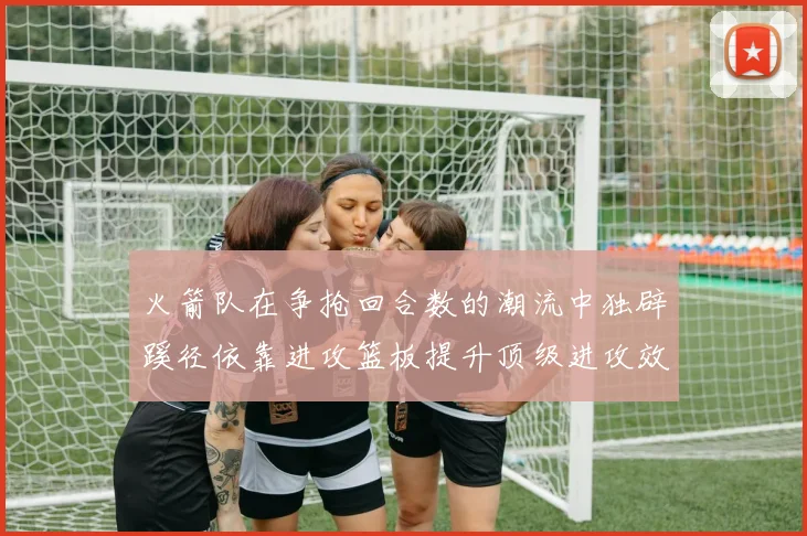 火箭队在争抢回合数的潮流中独辟蹊径依靠进攻篮板提升顶级进攻效率