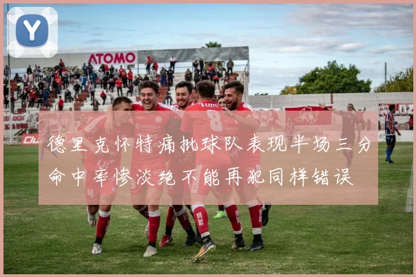德里克怀特痛批球队表现半场三分命中率惨淡绝不能再犯同样错误