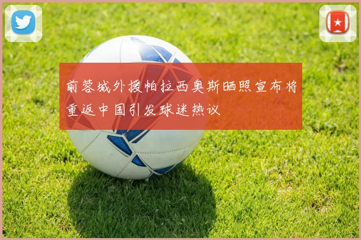 前蓉城外援帕拉西奥斯晒照宣布将重返中国引发球迷热议