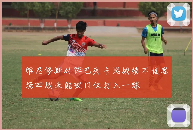 维尼修斯对阵巴列卡诺战绩不佳客场四战未能破门仅打入一球
