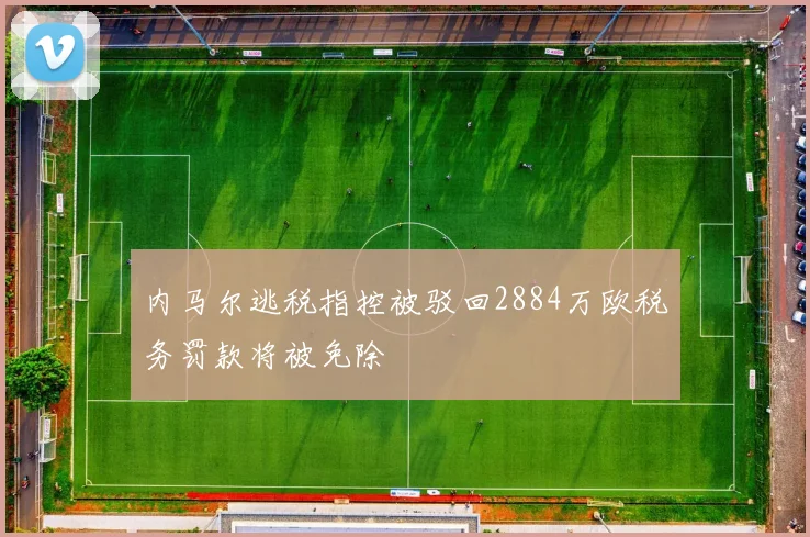 内马尔逃税指控被驳回2884万欧税务罚款将被免除