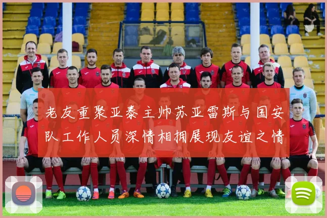 老友重聚亚泰主帅苏亚雷斯与国安队工作人员深情相拥展现友谊之情