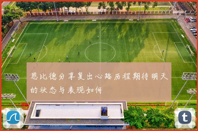 恩比德分享复出心路历程期待明天的状态与表现如何