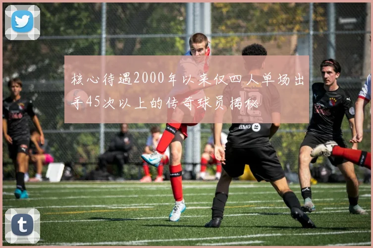 核心待遇2000年以来仅四人单场出手45次以上的传奇球员揭秘