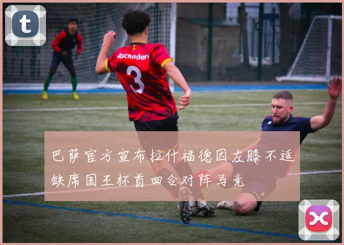 巴萨官方宣布拉什福德因左膝不适缺席国王杯首回合对阵马竞