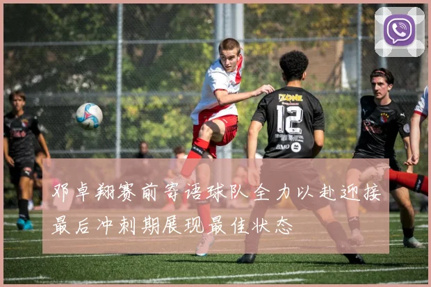 邓卓翔赛前寄语球队全力以赴迎接最后冲刺期展现最佳状态