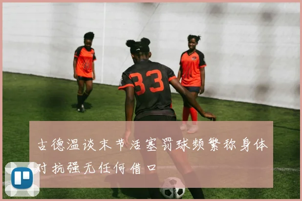 古德温谈末节活塞罚球频繁称身体对抗强无任何借口