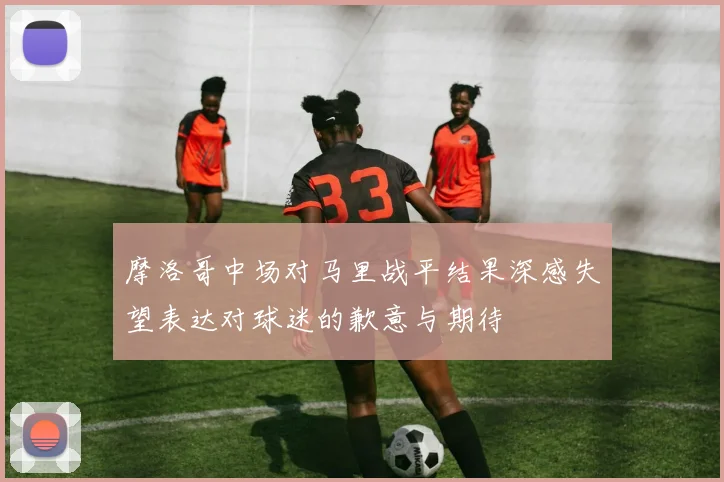 摩洛哥中场对马里战平结果深感失望表达对球迷的歉意与期待