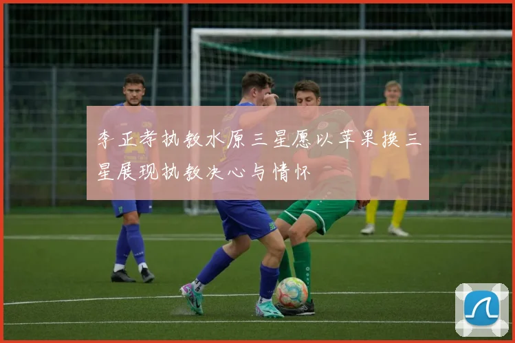 李正孝执教水原三星愿以苹果换三星展现执教决心与情怀