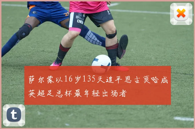 萨尔蒙以16岁135天追平恩古莫哈成英超足总杯最年轻出场者