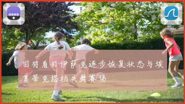 旧将看好伊萨克逐步恢复状态与埃基蒂克搭档共舞赛场