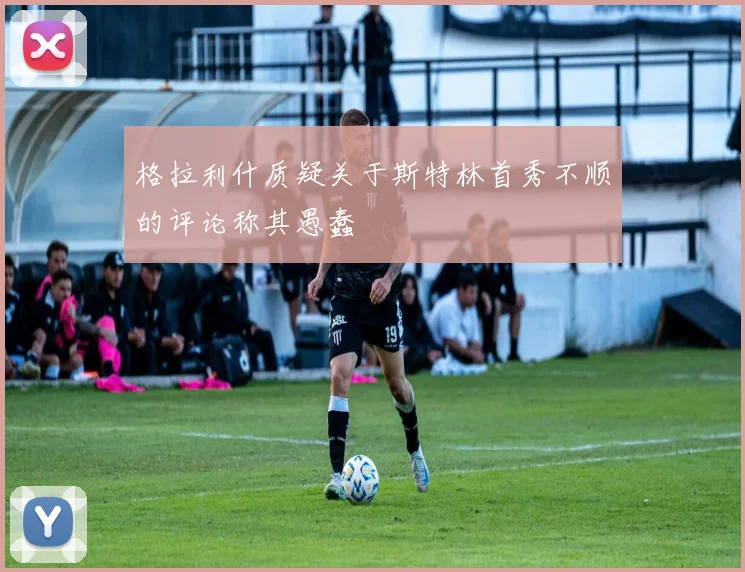 格拉利什质疑关于斯特林首秀不顺的评论称其愚蠢