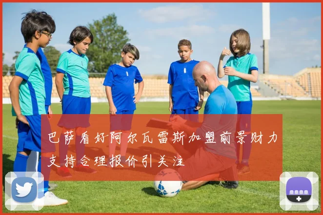 巴萨看好阿尔瓦雷斯加盟前景财力支持合理报价引关注